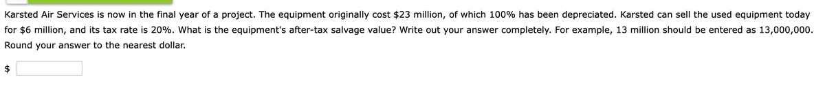 Karsted Air Services is now in the final year of a project. The equipment originally cost $23 million, of which 100% has been depreciated. Karsted can sell the used equipment today
for $6 million, and its tax rate is 20%. What is the equipment's after-tax salvage value? Write out your answer completely. For example, 13 million should be entered as 13,000,000.
Round your answer to the nearest dollar.
$
