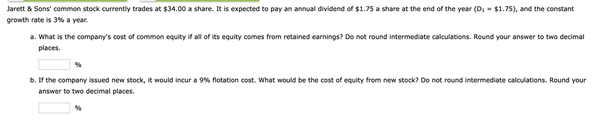 Jarett & Sons' common stock currently trades at $34.00 a share. It is expected to pay an annual dividend of $1.75 a share at the end of the year (D1 = $1.75), and the constant
growth rate is 3% a year.
a. What is the company's cost of common equity if all of its equity comes from retained earnings? Do not round intermediate calculations. Round your answer to two decimal
places.
%
b. If the company issued new stock, it would incur a 9% flotation cost. What would be the cost of equity from new stock? Do not round intermediate calculations. Round your
answer to two decimal places.
%
