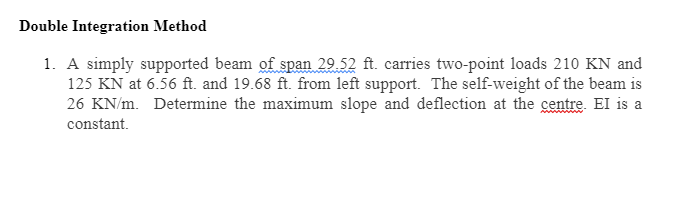 Double Integration Method
1. A simply supported beam of span 29.52 ft. carries two-point loads 210 KN and
125 KN at 6.56 ft. and 19.68 ft. from left support. The self-weight of the beam is
26 KN/m. Determine the maximum slope and deflection at the centre. El is a
constant.
