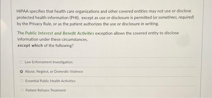 HIPAA specifies that health care organizations and other covered entities may not use or disclose
protected health information (PHI), except as use or disclosure is permitted (or sometimes, required)
by the Privacy Rule, or as the patient authorizes the use or disclosure in writing.
The Public Interest and Benefit Activities exception allows the covered entity to disclose
information under these circumstances,
except which of the following?
O Law Enforcement Investigation
Abuse, Neglect, or Domestic Violence
Essential Public Health Activities
Patient Refuses Treatment
