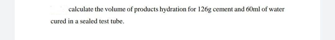 calculate the volume of products hydration for 126g cement and 60ml of water
cured in a sealed test tube.
