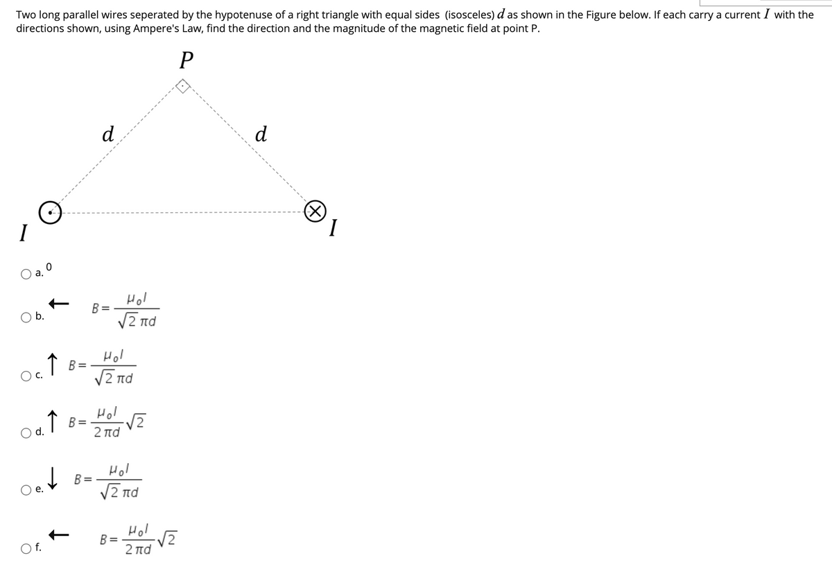 Two long parallel wires seperated by the hypotenuse of a right triangle with equal sides (isosceles) d as shown in the Figure below. If each carry a current I with the
directions shown, using Ampere's Law, find the direction and the magnitude of the magnetic field at point P.
d
d
(X)
I
а.
Hol
B =
V2 nd
Hol
↑ B=
V2 nd
Hol
V2
O d. I B=
2 πd
Hol
B =
V2 nd
Hol
B =
2 πα
O f.
