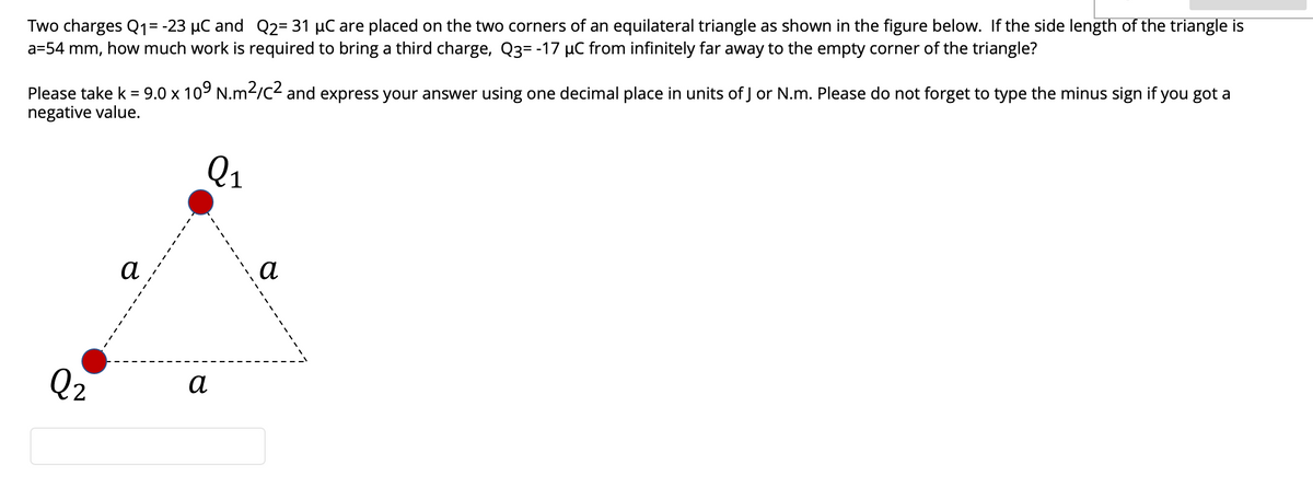 Two charges Q1= -23 µC and Q2= 31 µC are placed on the two corners of an equilateral triangle as shown in the figure below. If the side length of the triangle is
a=54 mm, how much work is required to bring a third charge, Q3= -17 µC from infinitely far away to the empty corner of the triangle?
Please take k = 9.0 x 109 N.m2/c2 and express your answer using one decimal place in units of J or N.m. Please do not forget to type the minus sign if you got a
negative value.
Q1
а
а
Q2
а
