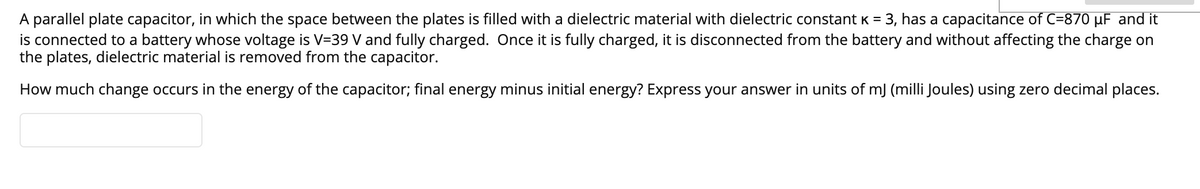 A parallel plate capacitor, in which the space between the plates is filled with a dielectric material with dielectric constant K = 3, has a capacitance of C=870 µF and it
is connected to a battery whose voltage is V=39 V and fully charged. Once it is fully charged, it is disconnected from the battery and without affecting the charge on
the plates, dielectric material is removed from the capacitor.
How much change occurs in the energy of the capacitor; final energy minus initial energy? Express your answer in units of mJ (milli Joules) using zero decimal places.
