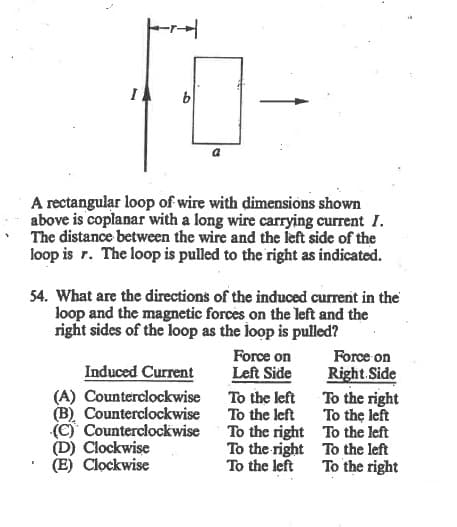 A rectangular loop of wire with dimensions shown
above is coplanar with a long wire carrying current I.
The distance between the wire and the left side of the
loop is r. The loop is pulled to the right as indicated.
54. What are the directions of the induced current in the
loop and the magnetic forces on the left and the
right sides of the loop as the loop is pulled?
Force on
Force on
Induced Current
Left Side
Right.Side
To the right
(A) Counterclockwise To the left
(B) Counterclockwise
(C) Counterclockwise
(D) Clockwise
(E) Clockwise
To the left
To the right To the left
To the right To the left
To the left
To the left
To the right
