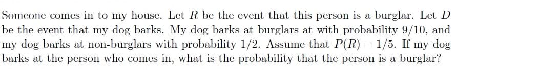 Someone comes in to my house. Let R be the event that this person is a burglar. Let D
be the event that my dog barks. My dog barks at burglars at with probability 9/10, and
my dog barks at non-burglars with probability 1/2. Assume that P(R) = 1/5. If my dog
barks at the person who comes in, what is the probability that the person is a burglar?
