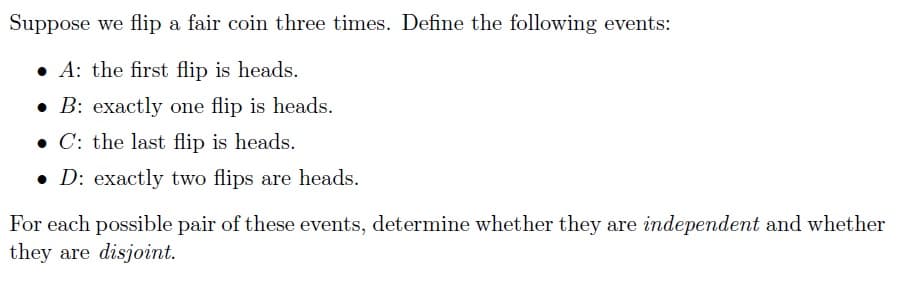 Suppose we flip a fair coin three times. Define the following events:
• A: the first flip is heads.
• B: exactly one flip is heads.
• C: the last flip is heads.
• D: exactly two flips are heads.
For each possible pair of these events, determine whether they are independent and whether
they are disjoint.
