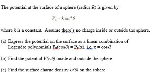 The potential at the surface of a sphere (radius R) is given by
V, = k sin?e
where k is a constant. Assume there's no charge inside or outside the sphere.
(a) Express the potential on the surface as a linear combination of
Legendre polynomials Ra(cose) = Ra(x), Le, x= cos e.
(b) Find the potential V(r, e) inside and outside the sphere.
(c) Find the surface charge density o() on the sphere.
