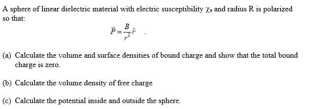 A sphere of linear dielectric material with electric susceptibility Xe and radius R is polarized
so that:
B
(a) Calculate the volume and surface densities of bound charge and show that the total bound
charge is zero.
(b) Calculate the volume density of free charge
(c) Calculate the potential inside and outside the sphere.
