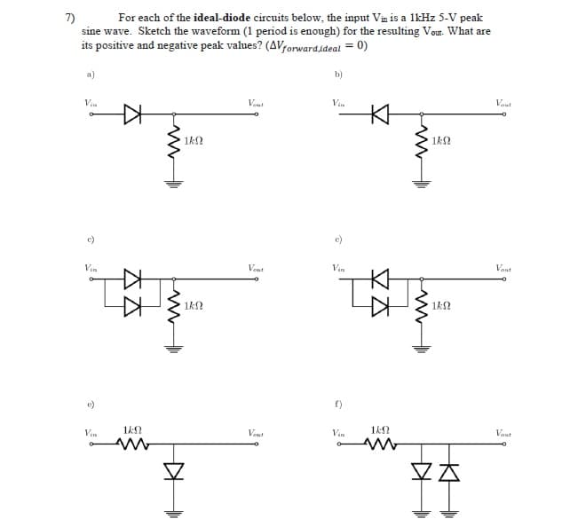 7)
sine wave. Sketch the waveform (1 period is enough) for the resulting Vour. What are
its positive and negative peak values? (AVforwardideal = 0)
For each of the ideal-diode circuits below, the input Vin is a lkHz 5-V peak
a)
b)
Vin
Veut
Vin
Vaut
1k2
1kN
c)
c)
Vin
Vont
Vin
Vout
1k2
e)
f)
Vin
1kN
Vaut
Vin
1kN
Vaut
KH
太太
