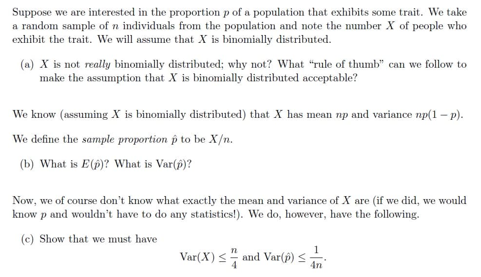 Suppose we are interested in the proportion p of a population that exhibits some trait. We take
a random sample of n individuals from the population and note the number X of people who
exhibit the trait. We will assume that X is binomially distributed.
(a) X is not really binomially distributed; why not? What "rule of thumb" can we follow to
make the assumption that X is binomially distributed acceptable?
We know (assuming X is binomially distributed) that X has mean np and variance np(1 - p).
We define the sample proportion p to be X/n.
(b) What is E(p)? What is Var(p)?
Now, we of course don't know what exactly the mean and variance of X are (if we did, we would
know p and wouldn't have to do any statistics!). We do, however, have the following.
(c) Show that we must have
1
Var(X) < and Var(p) <
4n
