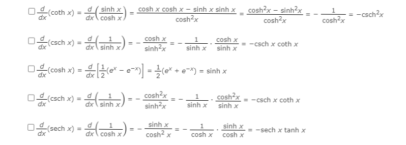 ## Derivatives of Hyperbolic Functions

This page provides a detailed transcription of the derivatives of various hyperbolic functions, using common identities and properties. These can be helpful for students studying calculus or engineering courses. Below, each boxed derivative is broken down step by step.

### 1. Derivative of the Hyperbolic Cotangent Function
\[
\boxed{\frac{d}{dx} (\coth{x}) = \frac{d}{dx} \left(\frac{\sinh{x}}{\cosh{x}}\right) = \frac{\cosh{x} \cdot \cosh{x} - \sinh{x} \cdot \sinh{x}}{\cosh^2{x}} = \frac{\cosh^2{x} - \sinh^2{x}}{\cosh^2{x}} = \frac{1}{\cosh^2{x}} = -\csch^2{x}}
\]

### 2. Derivative of the Hyperbolic Cosecant Function
\[
\boxed{\frac{d}{dx} (\csch{x}) = \frac{d}{dx} \left(\frac{1}{\sinh{x}}\right) = -\frac{\cosh{x}}{\sinh^2{x}} = -\frac{1}{\sinh{x}} \cdot \frac{\cosh{x}}{\sinh{x}} = -\csch{x} \cdot \coth{x}}
\]

### 3. Derivative of the Hyperbolic Cosine Function
\[
\boxed{\frac{d}{dx} (\cosh{x}) = \frac{d}{dx} \left(\frac{1}{2} (e^x+e^{-x})\right) = \frac{1}{2} (e^x - e^{-x}) = \sinh{x}}
\]

### 4. Alternative Derivative of the Hyperbolic Cosecant Function
\[
\boxed{\frac{d}{dx} (\csch{x}) = \frac{d}{dx} \left(\frac{1}{\sinh{x}}\right) = -\frac{\cosh{x}}{\sinh^2{x}} = -\frac{1}{\sinh{x}} \cdot \frac{\cosh{x}}{\sinh{x}} = -\csch{x}