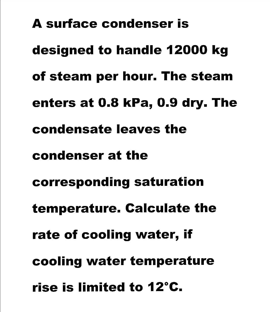 A surface condenser is
designed to handle 12000 kg
of steam per hour. The steam
enters at 0.8 kPa, 0.9 dry. The
condensate leaves the
condenser at the
corresponding saturation
temperature. Calculate the
rate of cooling water, if
cooling water temperature
rise is limited to 12°C.
