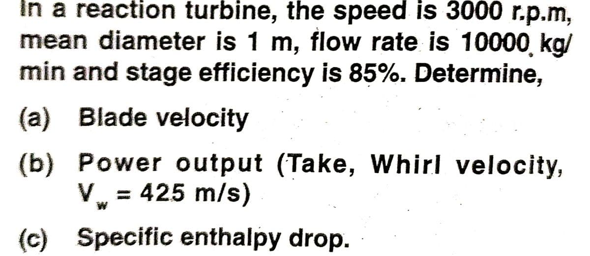 In a reaction turbine, the speed is 3000 r.p.m,
mean diameter is 1 m, flow rate is 10000, kg/
min and stage efficiency is 85%. Determine,
(a) Blade velocity
(b) Power output (Take, Whirl velocity,
V = 425 m/s)
(c) Specific enthalpy drop.
