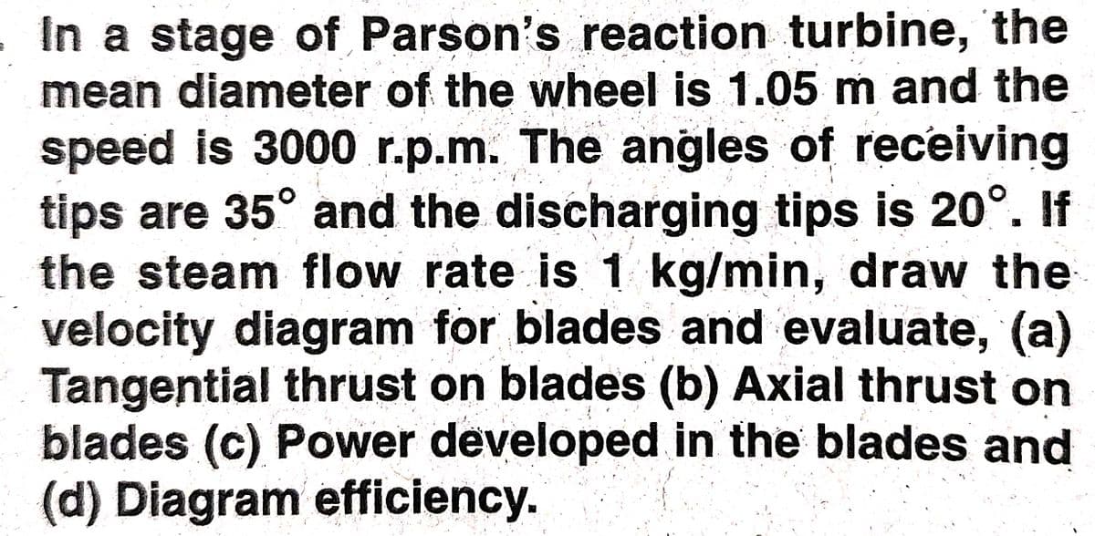 In a stage of Parson's reaction turbine, the
mean diameter of the wheel is 1.05 m and the
speed is 3000 r.p.m. The angles of receiving
tips are 35° and the discharging tips is 20°. If
the steam flow rate is 1 kg/min, draw the
velocity diagram for blades and evaluate, (a)
Tangential thrust on blades (b) Axial thrust on
blades (c) Power developed in the blades and
(d) Diagram efficiency.
