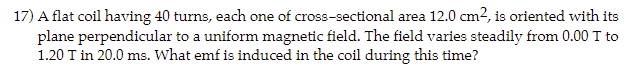 17) A flat coil having 40 turns, each one of cross-sectional area 12.0 cm², is oriented with its
plane perpendicular to a uniform magnetic field. The field varies steadily from 0.00 T to
1.20 T in 20.0 ms. What emf is induced in the coil during this time?