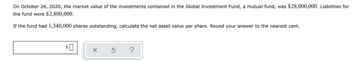 On October 24, 2020, the market value of the investments contained in the Global Investment Fund, a mutual fund, was $28,000,000. Liabilities for
the fund were $2,800,000.
If the fund had 1,340,000 shares outstanding, calculate the net asset value per share. Round your answer to the nearest cent.
