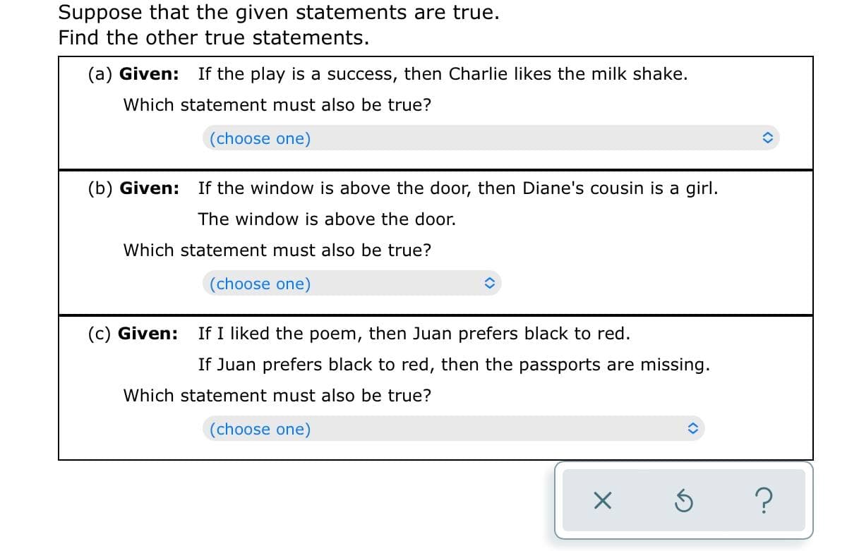 Suppose that the given statements are true.
Find the other true statements.
(a) Given: If the play is a success, then Charlie likes the milk shake.
Which statement must also be true?
(choose one)
(b) Given: If the window is above the door, then Diane's cousin is a girl.
The window is above the door.
Which statement must also be true?
(choose one)
(c) Given:
If I liked the poem, then Juan prefers black to red.
If Juan prefers black to red, then the passports are missing.
Which statement must also be true?
(choose one)
