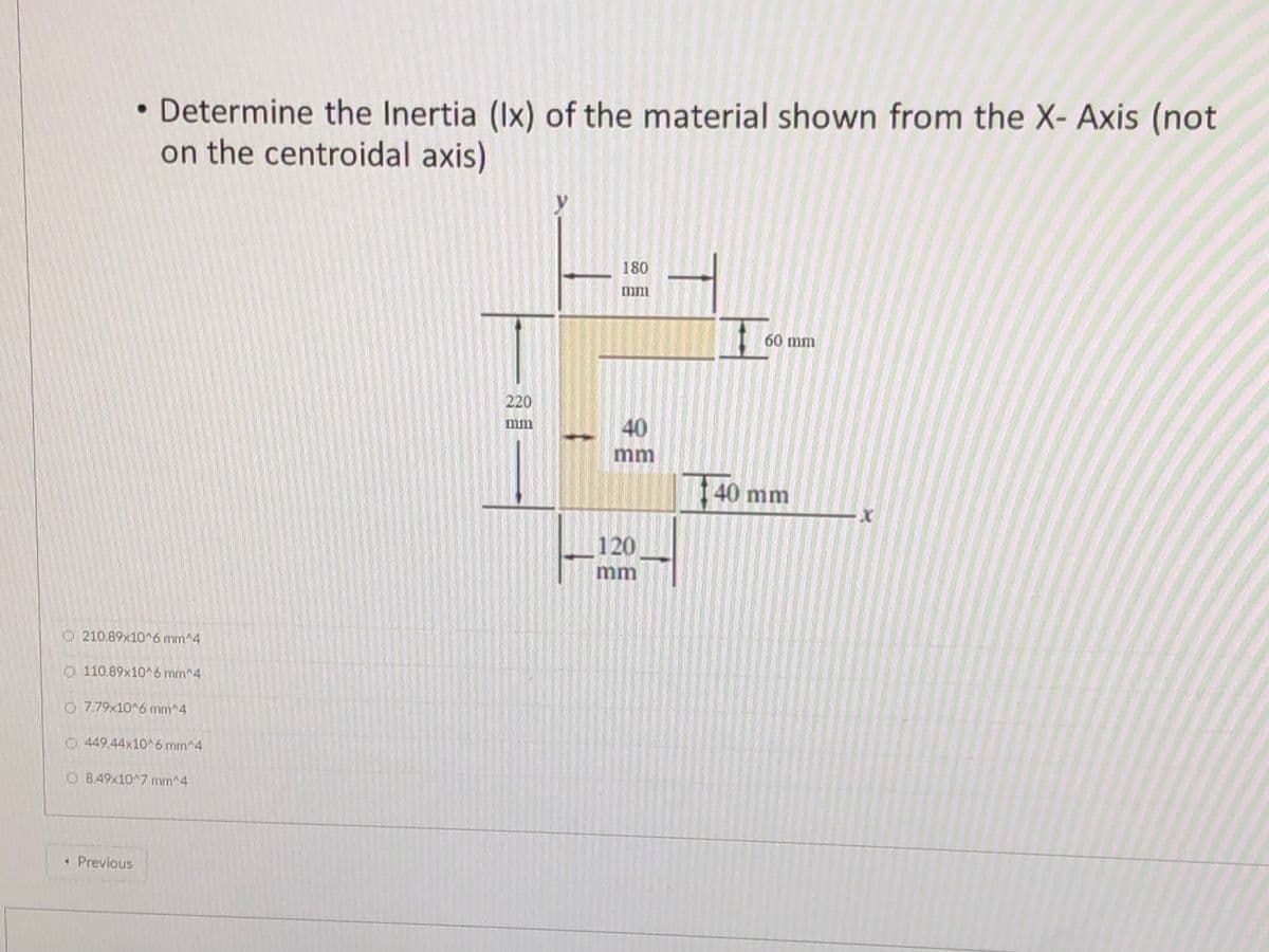 • Determine the Inertia (Ix) of the material shown from the X- Axis (not
on the centroidal axis)
180
mm
60 mm
220
40
mm
mm
40 mm
120
mm
O 210.89x10^6 mm^4
O110.89x10^6 mm^4
O 7.79x10 6 mm^4
O 449.44x10^6 mm^4
O 8.49x10^7 mm^4
« Previous
