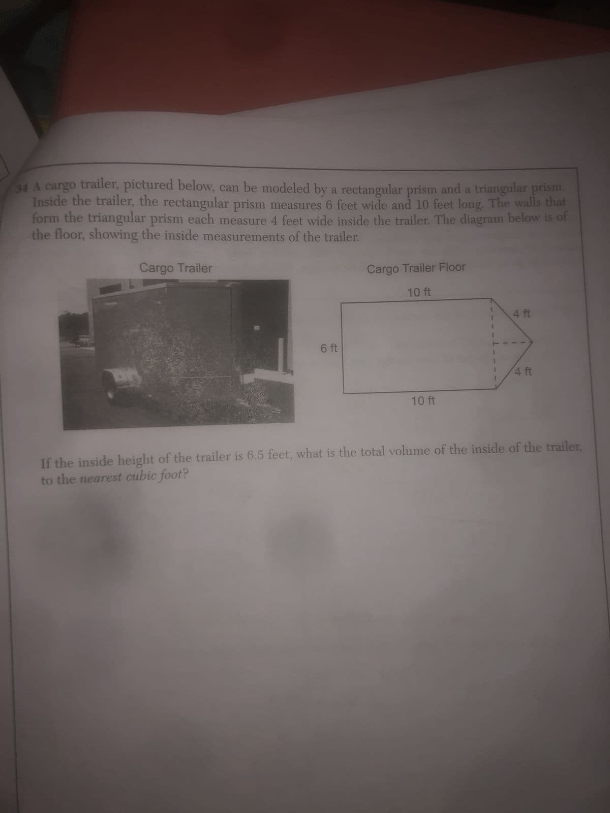 34 A cargo trailer, pictured below, can be modeled by a rectangular prism and a triangular prism.
Inside the trailer, the rectangular prism measures 6 feet wide and 10 feet long. The walls that
form the triangular prism each measure 4 feet wide inside the trailer. The diagram below is of
the floor, showing the inside measurements of the trailer.
Cargo Trailer
Cargo Trailer Floor
10 ft
4 ft
6 ft
4 ft
10 ft
If the inside height of the trailer is 6.5 feet, what is the total volume of the inside of the trailer,
to the nearest cubic foot?
I
1