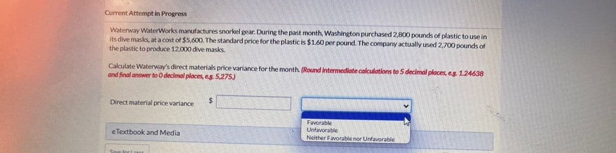 Current Attempt in Progress
Waterway WaterWorks manufactures snorkel gear. During the past month, Washington purchased 2,800 pounds of plastic to use in
its dive masks, at a cost of $5,600. The standard price for the plastic is $1.60 per pound. The company actually used 2,700 pounds of
the plastic to produce 12,000 dive masks.
Calculate Waterway's direct materials price variance for the month. (Round intermediate calculations to 5 decimal places, eg. 1.24638
and final answer to O decimal places, eg. 5,275)
Direct material price variance
eTextbook and Media
Save for later
$
Favorable
Unfavorable
Neither Favorable nor Unfavorable