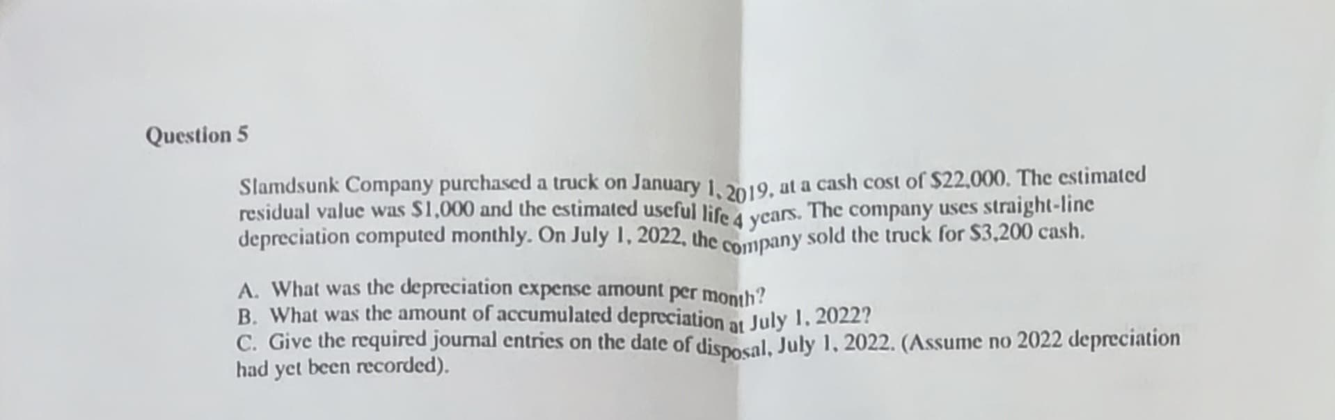 Question 5
Slamdsunk Company purchased a truck on January 1, 2019, at a cash cost of $22,000. The estimated
residual value was $1,000 and the estimated useful life 4 years. The company uses straight-line
depreciation computed monthly. On July 1, 2022, the
company sold the truck for $3,200 cash.
A. What was the depreciation expense amount per month?
B. What was the amount of accumulated depreciation at July 1, 2022?
C. Give the required journal entries on the date of disposal, July 1, 2022. (Assume no 2022 depreciation
had yet been recorded).