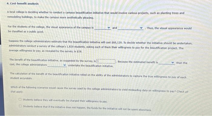 4. Cost-benefit analysis
A local college is deciding whether to conduct a campus beautification initiative that would involve various projects, such as planting trees and
remodeling buildings, to make the campus more aesthetically pleasing.
For the students of the college, the visual appearance of the campus is
be dassified as a public good.
and
The benefit of the beautification initiative, as suggested by the survey, is
cost, the college administrators
Suppose the college administrators estimate that the beautification initiative will cost $66,120. To decide whether the initiative should be undertaken,
administrators conduct a survey of the college's 1,820 students, asking each of them their willingness to pay for the beautification project. The
average willingness to pay, as revealed by the survey, is $28.
Thus, the visual appearance would
undertake the beautification initiative.
Because the estimated benefit is
than the
The calculation of the benefit of the beautification initiative relied on the ability of the administrators to capture the true willingness to pay of each
student accurately.
Which of the following scenarios would cause the survey used by the college administrators to yield misleading data on willingness to pay? Check all
that apply.
Students believe they will eventually be charged their willingness to pay.
Students believe that if the initiative does not happen, the funds for the initiative will not be spent elsewhere..