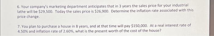 6. Your company's marketing department anticipates that in 3 years the sales price for your industrial
lathe will be $29,500. Today the sales price is $26,900. Determine the inflation rate associated with this
price change.
7. You plan to purchase a house in 8 years, and at that time will pay $150,000. At a real interest rate of
4.50% and inflation rate of 2.60%, what is the present worth of the cost of the house?