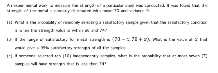 An experimental work to measure the strength of a particular steel was conducted. It was found that the
strength of the metal is normally distributed with mean 70 and variance 9.
(a) What is the probability of randomly selecting a satisfactory sample given that the satisfactory condition
is when the strength value is within 68 and 74?
(b) If the range of satisfactory for metal strength is (70 – x, 70 + x). What is the value of x that
would give a 95% satisfactory strength of all the samples.
(c) If someone selected ten (10) independently samples, what is the probability that at most seven (7)
samples will have strength that is less than 74?
