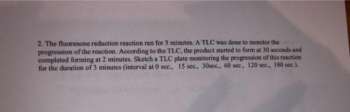 2. The fluorenone reduction reaction ran for 3 minutes. A TLC was done to monitor the
progression of the reaction. According to the TLC, the product started to form at 30 seconds and
completed forming at 2 minutes. Sketch a TLC plate monitoring the progression of this reaction
for the duration of 3 minutes (interval at 0 sec., 15 sec., 30sec., 60 sec., 120 sec., 180 sec.).
