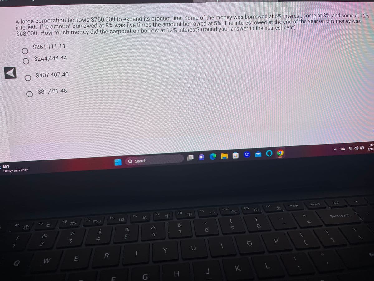 ### Corporate Loan Interest Calculation

A large corporation borrows $750,000 to expand its product line. The borrowed amount includes:

- Part of the money borrowed at 5% interest
- Part borrowed at 8% interest
- Part borrowed at 12% interest

The amount borrowed at 8% was five times the amount borrowed at 5%. Additionally, the interest owed at the end of the year on this money was $68,000. 

### Problem Statement:
How much money did the corporation borrow at 12% interest? Please round your answer to the nearest cent.

### Multiple Choice Options:

- $261,111.11
- $244,444.44
- $407,407.40
- $81,481.48

Participants are required to perform calculations and choose the correct answer from the provided options.

**Note**: There are no graphs or diagrams associated with this question; it is solely a textual problem. 

#### Additional Information:
A small part of the screen shows the system's toolbar, indicating that this problem is displayed on a Windows laptop. The system time and network status, along with weather information indicating "Heavy rain later," are also visible, suggesting an interactive learning environment where real-time information is presented.

For further explanations on solving such problems, please review our section on algebraic methods for solving systems of equations.