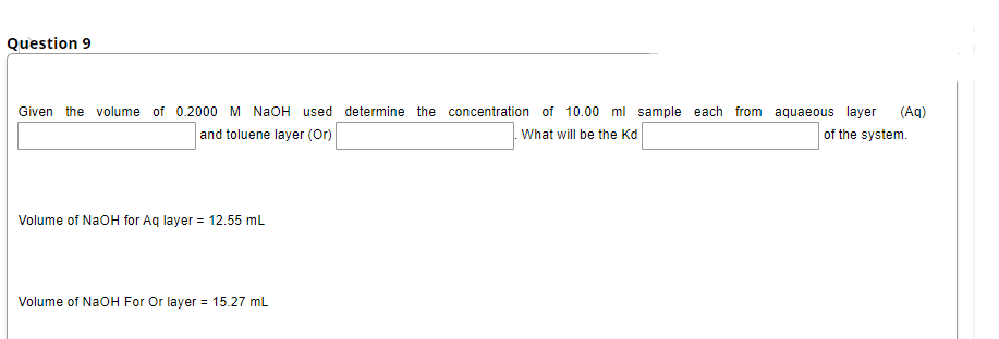 Question 9
Given the volume of 0.2000 M NaOH used determine the concentration of 10.00 ml sample each from aquaeous layer
(Aq)
and toluene layer (Or)
What will be the Kd
of the system.
Volume of NaOH for Aq layer = 12.55 mL
Volume of NaOH For Or layer = 15.27 mL
