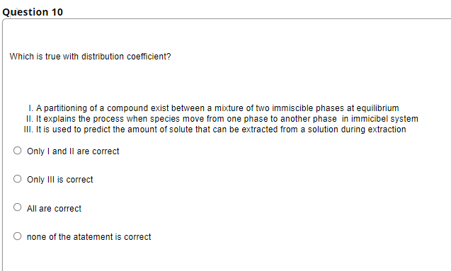 Question 10
Which is true with distribution coefficient?
I. A partitioning of a compound exist between a mixture of two immiscible phases at equilibrium
II. It explains the process when species move from one phase to another phase in immicibel system
II. It is used to predict the amount of solute that can be extracted from a solution during extraction
Only I and Il are correct
Only III is correct
O All are correct
none of the atatement is correct
