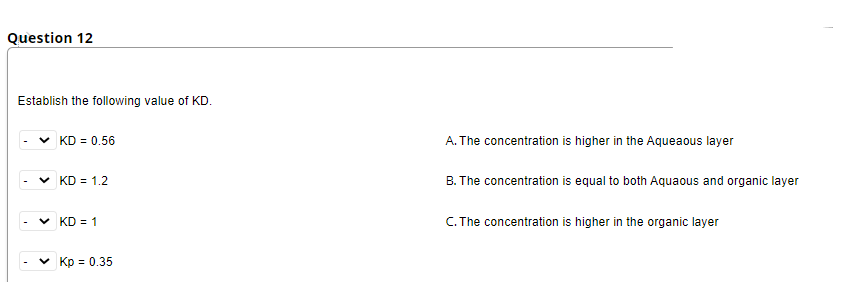 Question 12
Establish the following value of KD.
KD = 0.56
A. The concentration is higher in the Aqueaous layer
KD = 1.2
B. The concentration is equal to both Aquaous and organic layer
KD = 1
C. The concentration is higher in the organic layer
v Kp = 0.35
