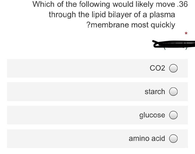 Which of the following would likely move .36
through the lipid bilayer of a plasma
?membrane most quickly
CO2 O
starch O
glucose O
amino acid O
