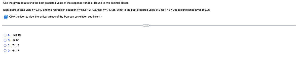 Use the given data to find the best predicted value of the response variable. Round to two decimal places.
Eight pairs of data yield r=0.742 and the regression equation y = 55.8 +2.79x Also, y = 71.125. What is the best predicted value of y for x = 3? Use a significance level of 0.05.
Click the icon to view the critical values of the Pearson correlation coefficient r.
A. 170.19
B. 57.80
C. 71.13
O D. 64.17