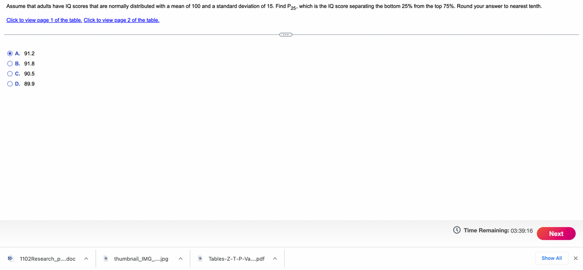 ---

### Understanding IQ Scores and the 25th Percentile

Assume that adults have IQ scores that are normally distributed with a mean of 100 and a standard deviation of 15. 

**Problem Statement:**
Find \( P_{25} \), which is the IQ score separating the bottom 25% from the top 75%. Round your answer to the nearest tenth.

**Options:**
- A. 91.2
- B. 91.8
- C. 90.5
- D. 89.9

Click below to view the respective pages of the table necessary for this calculation:

- [Click to view page 1 of the table](#)
- [Click to view page 2 of the table](#)

**Countdown Timer:**
- Time Remaining: 03:39:16

**Navigation:**
- [Next](#)

**Additional Resources:**
- [1102Research_p_...doc](#)
- [thumbnail_IMG_...jpg](#)
- [Tables-Z-T-P-Va....pdf](#)

---

Explanation of the Problem:
In the context of this problem, we aim to identify the IQ score (denoted as \( P_{25} \)) that splits the bottom 25% of the population from the top 75%. This is a typical application of the percentiles in a normal distribution. To find this, we look up a Z-table or use statistical software to determine the specific IQ score corresponding to the 25th percentile of a normal distribution.

Given:
- Mean (μ) = 100
- Standard Deviation (σ) = 15

This enables us to convert between Z-scores and IQ scores using the formula:
\[ IQ = μ + Z \times σ \]

Remember to verify your answer by checking the provided choices accurately.

---