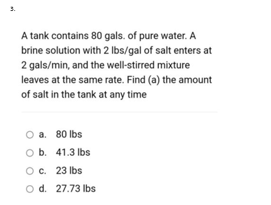 3.
A tank contains 80 gals. of pure water. A
brine solution with 2 lbs/gal of salt enters at
2 gals/min, and the well-stirred mixture
leaves at the same rate. Find (a) the amount
of salt in the tank at any time
O a. 80 Ibs
O b. 41.3 lbs
c. 23 Ibs
O d. 27.73 lbs
