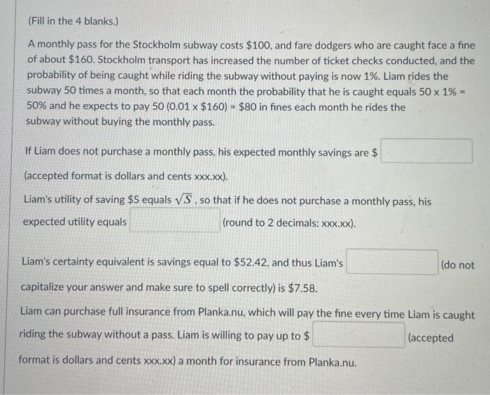 (Fill in the 4 blanks.)
A monthly pass for the Stockholm subway costs $100, and fare dodgers who are caught face a fine
of about $160. Stockholm transport has increased the number of ticket checks conducted, and the
probability of being caught while riding the subway without paying is now 1%. Liam rides the
subway 50 times a month, so that each month the probability that he is caught equals 50 x 1% =
!3!
50% and he expects to pay 50 (0.01 x $160) = $80 in fines each month he rides the
subway without buying the monthly pass.
If Liam does not purchase a monthly pass, his expected monthly savings are $
(accepted format is dollars and cents xXx.xx).
Liam's utility of saving $S equals VS , so that if he does not purchase a monthly pass, his
expected utility equals
(round to 2 decimals: xxx.xx).
Liam's certainty equivalent is savings equal to $52.42, and thus Liam's
(do not
capitalize your answer and make sure to spell correctly) is $7.58.
Liam can purchase full insurance from Planka.nu, which will pay the fine every time Liam is caught
riding the subway without a pass. Liam is willing to pay up to $
(accepted
format is dollars and cents x.xx) a month for insurance from Planka.nu.
