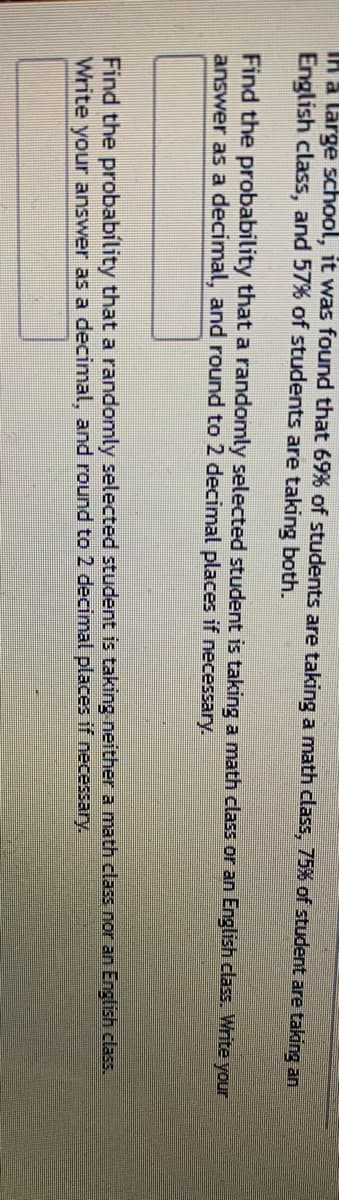 IA a large school, it was found that 69% of students are taking a math class, 75% of student are taking an
English class, and 57% of students are taking both.
Find the probability that a randomly selected student is taking a math class or an English class. Write your
answer as a decimal, and round to 2 decimal places if necessary.
Find the probability that a randomly selected student is taking neither a math class nor an English class.
Write your answer as a decimal, and round to 2 decimal places if necessary.
