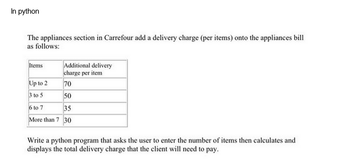 In python
The appliances section in Carrefour add a delivery charge (per items) onto the appliances bill
as follows:
Additional delivery
charge per item
70
50
6 to 7
35
More than 7 30
Items
Up to 2
3 to 5
Write a python program that asks the user to enter the number of items then calculates and
displays the total delivery charge that the client will need to pay.