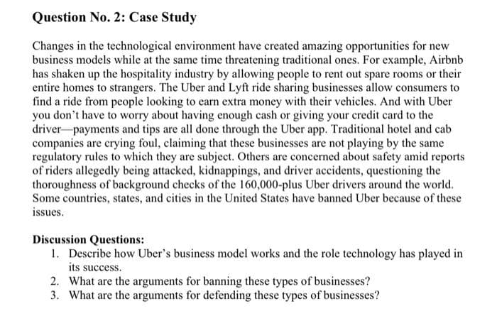 Question No. 2: Case Study
Changes in the technological environment have created amazing opportunities for new
business models while at the same time threatening traditional ones. For example, Airbnb
has shaken up the hospitality industry by allowing people to rent out spare rooms or their
entire homes to strangers. The Uber and Lyft ride sharing businesses allow consumers to
find a ride from people looking to earn extra money with their vehicles. And with Uber
you don't have to worry about having enough cash or giving your credit card to the
driver payments and tips are all done through the Uber app. Traditional hotel and cab
companies are crying foul, claiming that these businesses are not playing by the same
regulatory rules to which they are subject. Others are concerned about safety amid reports
of riders allegedly being attacked, kidnappings, and driver accidents, questioning the
thoroughness of background checks of the 160,000-plus Uber drivers around the world.
Some countries, states, and cities in the United States have banned Uber because of these
issues.
Discussion Questions:
1. Describe how Uber's business model works and the role technology has played in
its success.
2. What are the arguments for banning these types of businesses?
3. What are the arguments for defending these types of businesses?