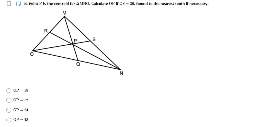 A D 10. Point P is the centroid for AMNO. Calculate OP if OS = 36. Round to the nearest tenth if necessary.
M
R
N
OP = 18
ОP — 12
OP = 24
OP = 48
O O OO
