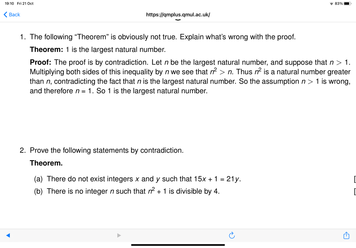 19:10 Fri 21 Oct
Back
https://qmplus.qmul.ac.uk/
1. The following "Theorem" is obviously not true. Explain what's wrong with the proof.
Theorem: 1 is the largest natural number.
Proof: The proof is by contradiction. Let n be the largest natural number, and suppose that n > 1.
Multiplying both sides of this inequality by n we see that n²>n. Thus n² is a natural number greater
than n, contradicting the fact that n is the largest natural number. So the assumption n> 1 is wrong,
and therefore n = 1. So 1 is the largest natural number.
2. Prove the following statements by contradiction.
Theorem.
83%
(a) There do not exist integers x and y such that 15x + 1 = 21y.
(b) There is no integer n such that n² + 1 is divisible by 4.
[
[