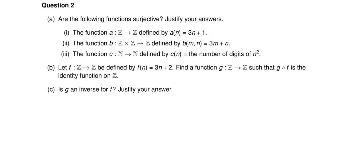 Question 2
(a) Are the following functions surjective? Justify your answers.
(i) The function a : Z → Z defined by a(n) = 3n + 1.
(ii) The function b: Zx Z→ Z defined by b(m, n) = 3m + n.
(iii) The function c: N→ N defined by c(n) = the number of digits of n².
(b) Let f: Z→ Z be defined by f(n) = 3n+2. Find a function g: Z → Z such that g of is the
identity function on Z.
(c) Is g an inverse for f? Justify your answer.