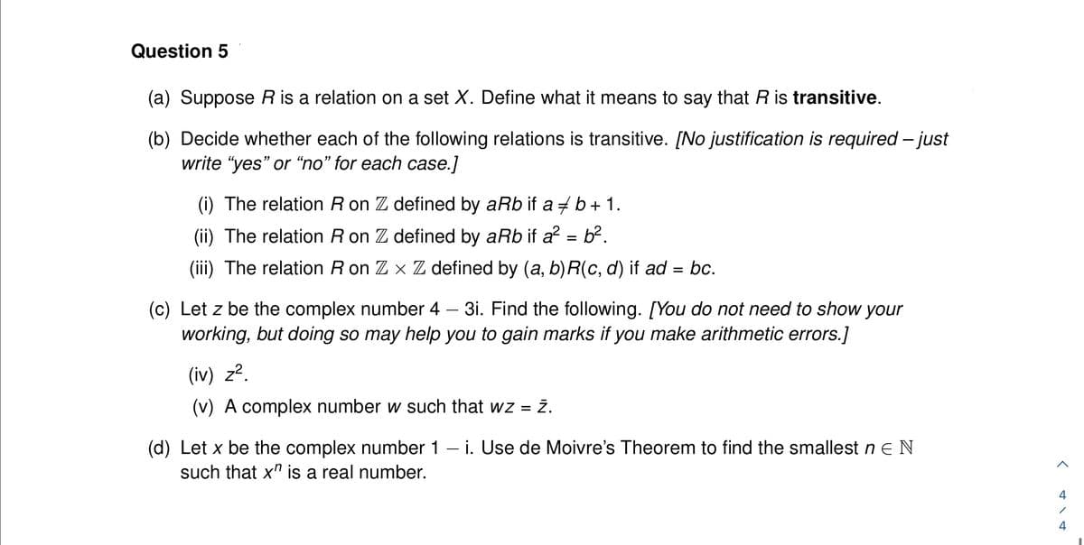 Question 5
(a) Suppose R is a relation on a set X. Define what it means to say that R is transitive.
(b) Decide whether each of the following relations is transitive. [No justification is required - just
write "yes" or "no" for each case.]
(i) The relation R on Z defined by aRb if a b + 1.
(ii) The relation R on Z defined by aRb if a² = b².
(iii) The relation R on Z x Z defined by (a, b)R(c, d) if ad = bc.
(c) Let z be the complex number 4 - 3i. Find the following. [You do not need to show your
working, but doing so may help you to gain marks if you make arithmetic errors.]
(iv) z².
(v) A complex number w such that wz = Z.
(d) Let x be the complex number 1 - i. Use de Moivre's Theorem to find the smallest n E N
such that x" is a real number.
<
4
4