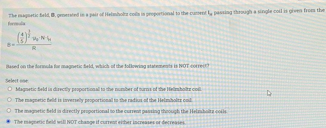 The magnetic field, B, generated in a pair of Helmholtz coils is proportional to the current l, passing through a single coil is given from the
formula:
B=
(3)³-
HoN.H
R
Based on the formula for magnetic field, which of the following statements is NOT correct?
Select one:
O Magnetic field is directly proportional to the number of turns of the Helmholtz coil.
O The magnetic field is inversely proportional to the radius of the Helmholtz coil.
O The magnetic field is directly proportional to the current passing through the Helmholtz coils.
The magnetic field will NOT change if current either increases or decreases.