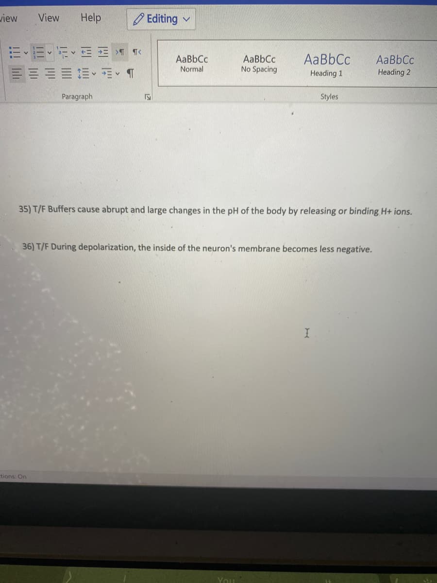 view
View
Help
O Editing v
AaBbCc
AaBbCc
AaBbCc
No Spacing
AaBbCc
Normal
Heading 1
Heading 2
Paragraph
Styles
35) T/F Buffers cause abrupt and large changes in the pH of the body by releasing or binding H+ ions.
36) T/F During depolarization, the inside of the neuron's membrane becomes less negative.
tions: On
You
