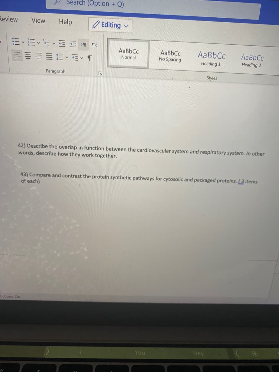 Search (Option + Q)
Review
View
Help
O Editing
AaBbCc
AaBbCc
No Spacing
AaBbCc
AaBbCc
三加、、T
Normal
Heading 1
Heading 2
Paragraph
Styles
42) Describe the overlap in function between the cardiovascular system and respiratory system. In other
words, describe how they work together.
43) Compare and contrast the protein synthetic pathways for cytosolic and packaged proteins. ( 3 items
of each)
dictions: On
You
Hey
