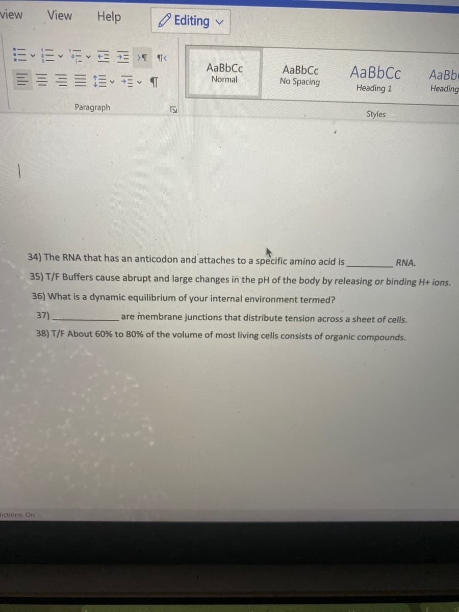 view
View
Help
O Editing
AaBbCc
AaBbCc
No Spacing
AaBbCc
AaBbe
Normal
Heading 1
Heading
Paragraph
Styles
34) The RNA that has an anticodon and attaches to a specific amino acid is
RNA.
35) T/F Buffers cause abrupt and large changes
the pH of the body by releasing or binding H+ ions.
36) What is a dynamic equilibrium of your internal environment termed?
37)
are membrane junctions that distribute tension across a sheet of cells.
38) T/F About 60% to 80% of the volume of most living cells consists of organic compounds.
ictions: On
